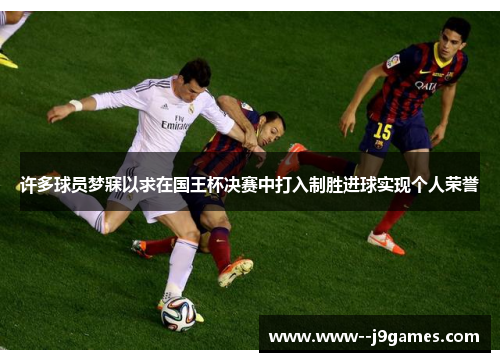 许多球员梦寐以求在国王杯决赛中打入制胜进球实现个人荣誉 许多球员梦寐以求在国王杯决赛中打入制胜进球实现个人荣誉