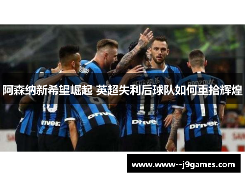 阿森纳新希望崛起 英超失利后球队如何重拾辉煌 阿森纳新希望崛起 英超失利后球队如何重拾辉煌