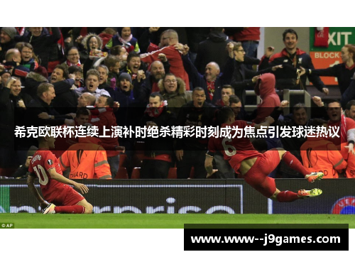希克欧联杯连续上演补时绝杀精彩时刻成为焦点引发球迷热议 希克欧联杯连续上演补时绝杀精彩时刻成为焦点引发球迷热议