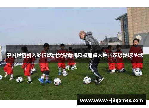 中国足协引入多位欧洲资深青训总监加盟大连国家级足球基地 中国足协引入多位欧洲资深青训总监加盟大连国家级足球基地